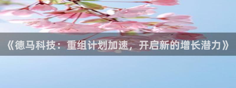 《德马科技：重组计划加速，开启新的增长潜力》